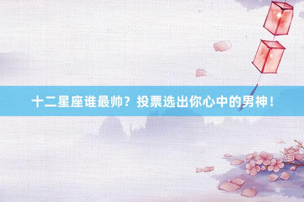 十二星座谁最帅？投票选出你心中的男神！