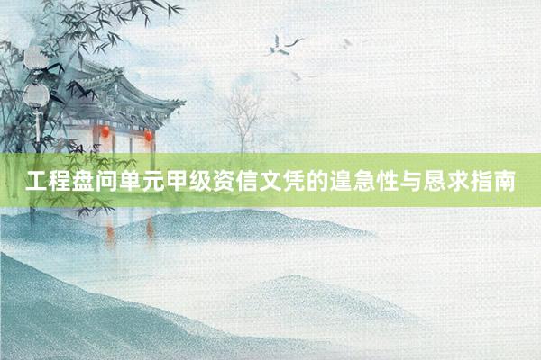 工程盘问单元甲级资信文凭的遑急性与恳求指南