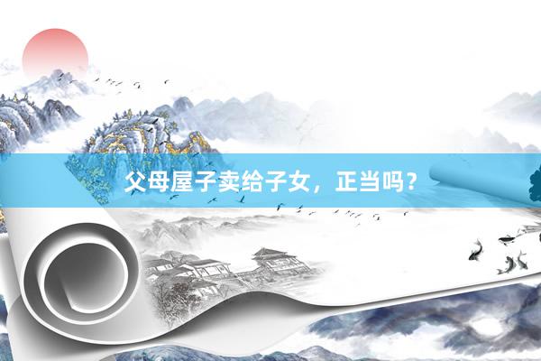 父母屋子卖给子女，正当吗？